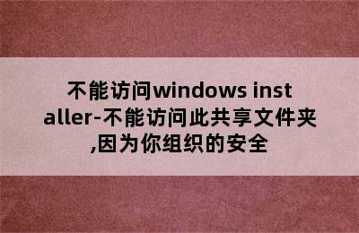 不能访问windows installer-不能访问此共享文件夹,因为你组织的安全